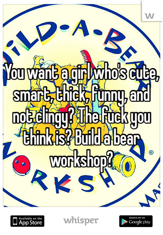 You want a girl who's cute, smart, thick, funny, and not clingy? The fuck you think is? Build a bear workshop?