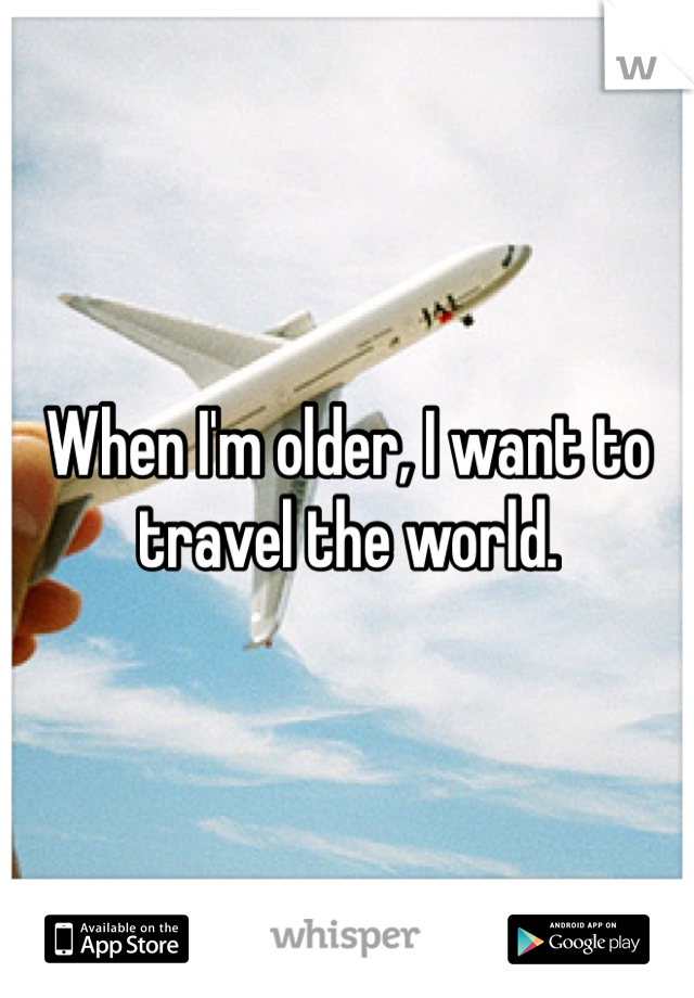 When I'm older, I want to travel the world.