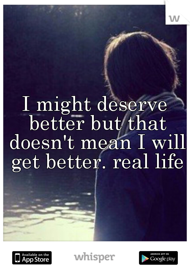 I might deserve better but that doesn't mean I will get better. real life