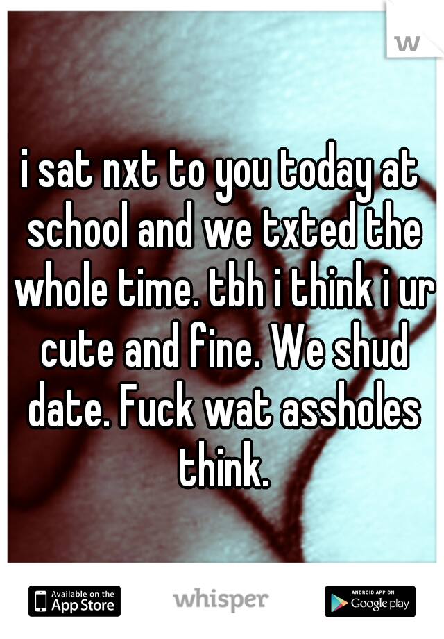 i sat nxt to you today at school and we txted the whole time. tbh i think i ur cute and fine. We shud date. Fuck wat assholes think.