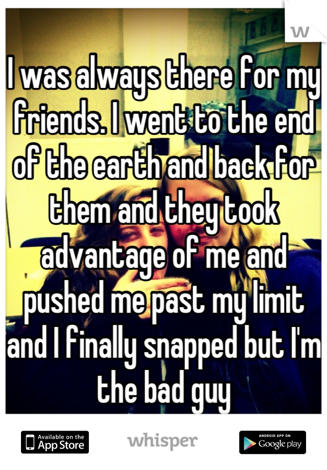 I was always there for my friends. I went to the end of the earth and back for them and they took advantage of me and pushed me past my limit and I finally snapped but I'm the bad guy
