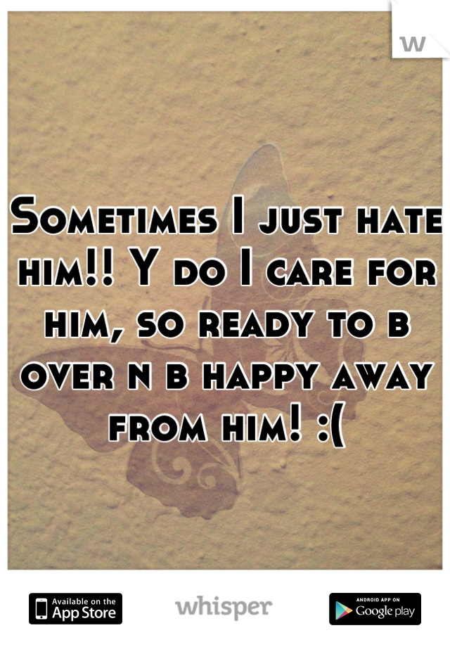 Sometimes I just hate him!! Y do I care for him, so ready to b over n b happy away from him! :(