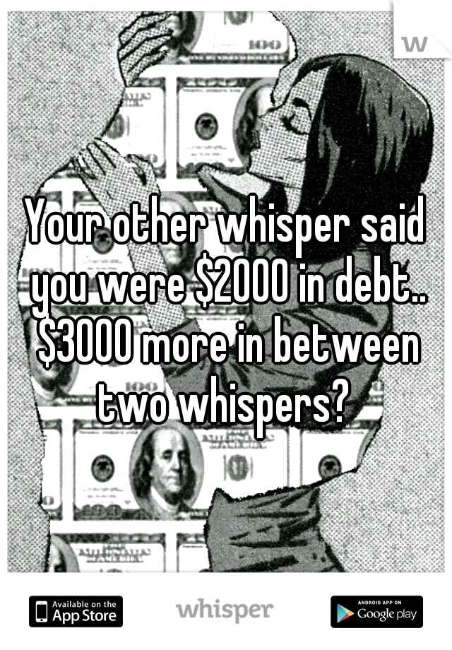 Your other whisper said you were $2000 in debt.. $3000 more in between two whispers? 