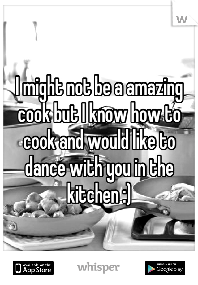 I might not be a amazing cook but I know how to cook and would like to dance with you in the kitchen :)