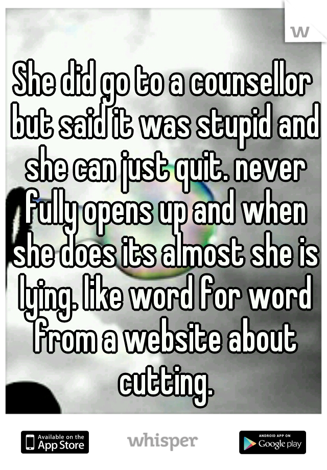 She did go to a counsellor but said it was stupid and she can just quit. never fully opens up and when she does its almost she is lying. like word for word from a website about cutting.