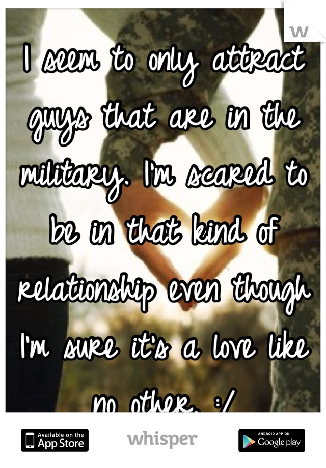 I seem to only attract guys that are in the military. I'm scared to be in that kind of relationship even though I'm sure it's a love like no other. :/ 