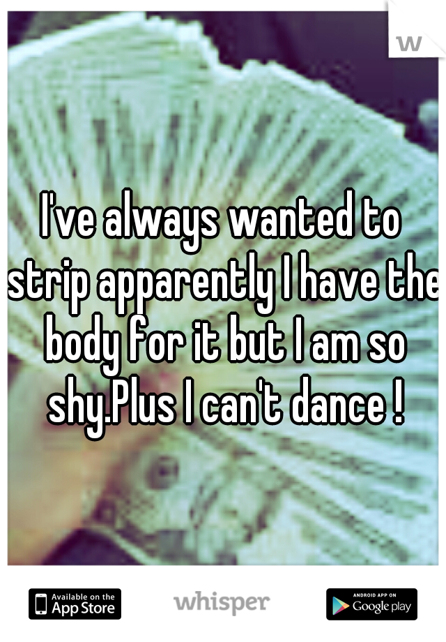 I've always wanted to strip apparently I have the body for it but I am so shy.Plus I can't dance !