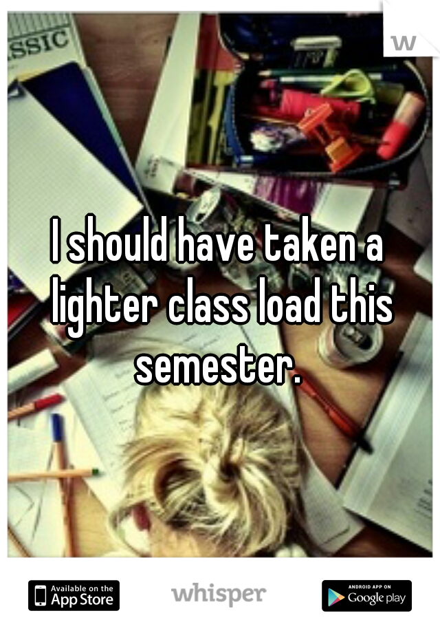 I should have taken a lighter class load this semester. 