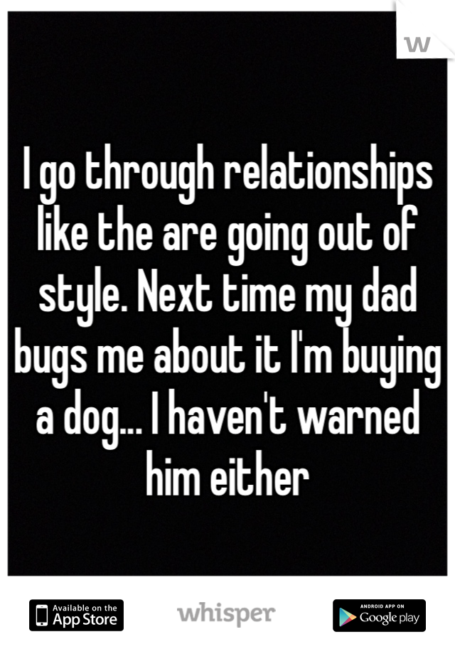 I go through relationships like the are going out of style. Next time my dad bugs me about it I'm buying a dog... I haven't warned him either 