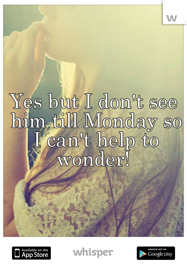 Yes but I don't see him till Monday so I can't help to wonder! 