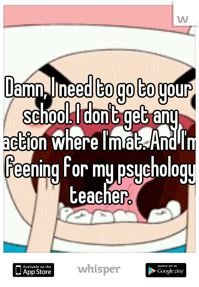 Damn, I need to go to your school. I don't get any action where I'm at. And I'm feening for my psychology teacher.