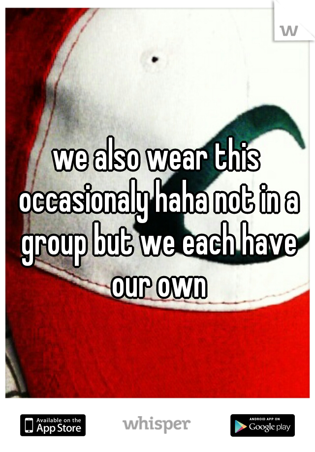 we also wear this occasionaly haha not in a group but we each have our own