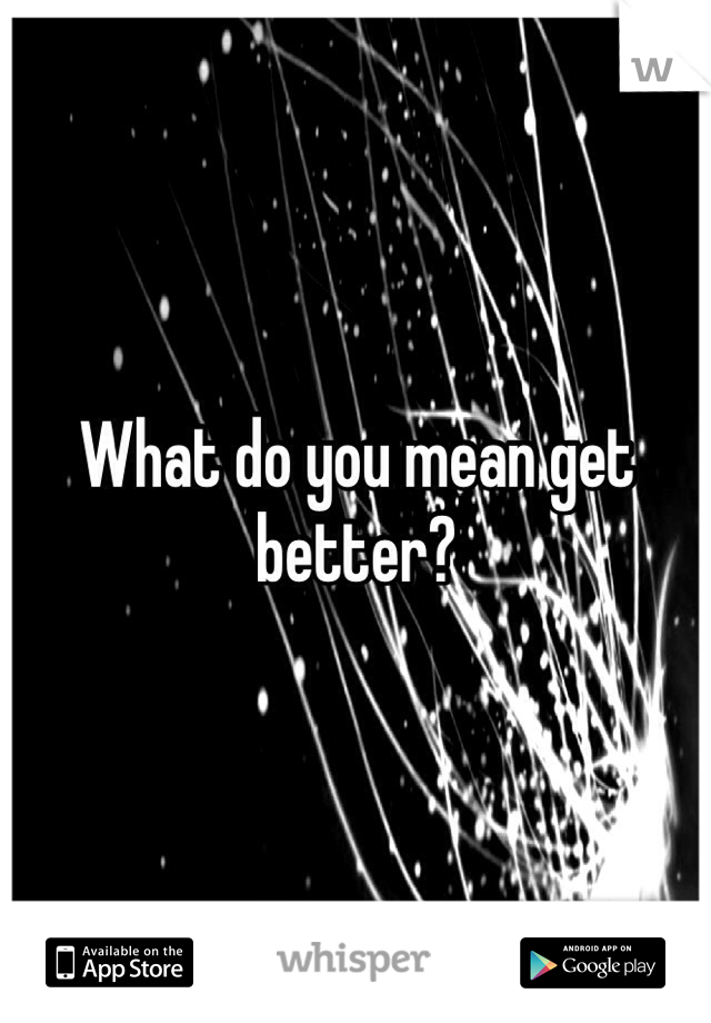 What do you mean get better?