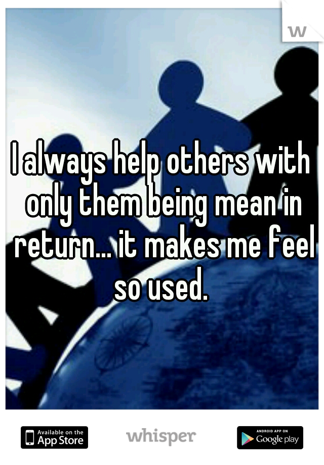 I always help others with only them being mean in return... it makes me feel so used. 