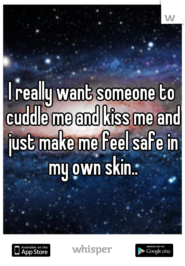 I really want someone to cuddle me and kiss me and just make me feel safe in my own skin..