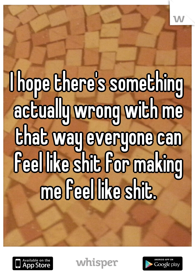 I hope there's something actually wrong with me that way everyone can feel like shit for making me feel like shit.