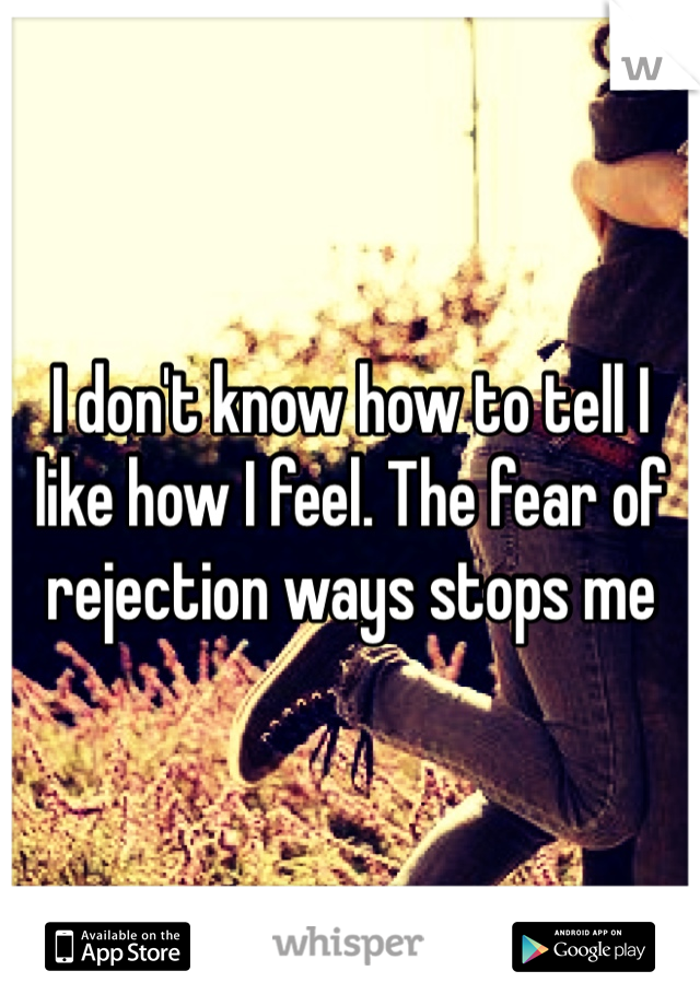 I don't know how to tell I like how I feel. The fear of rejection ways stops me