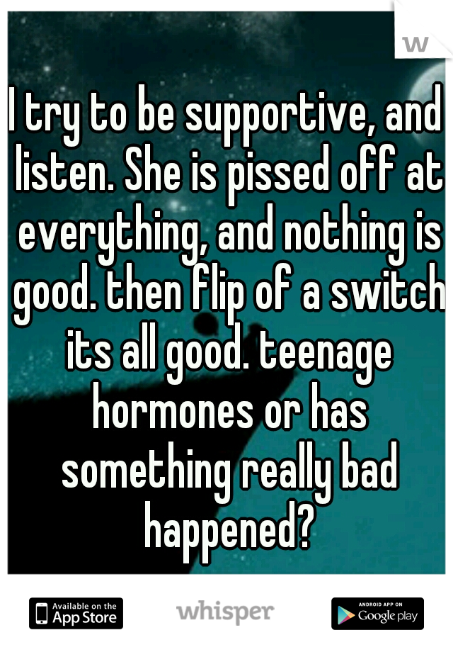 I try to be supportive, and listen. She is pissed off at everything, and nothing is good. then flip of a switch its all good. teenage hormones or has something really bad happened?