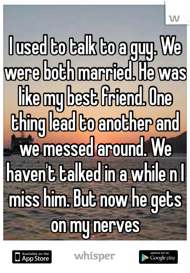 I used to talk to a guy. We were both married. He was like my best friend. One thing lead to another and we messed around. We haven't talked in a while n I miss him. But now he gets on my nerves 