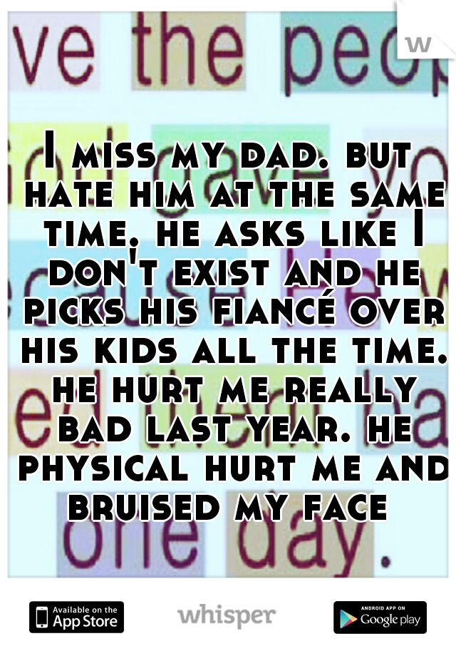 I miss my dad. but hate him at the same time. he asks like I don't exist and he picks his fiancé over his kids all the time. he hurt me really bad last year. he physical hurt me and bruised my face 