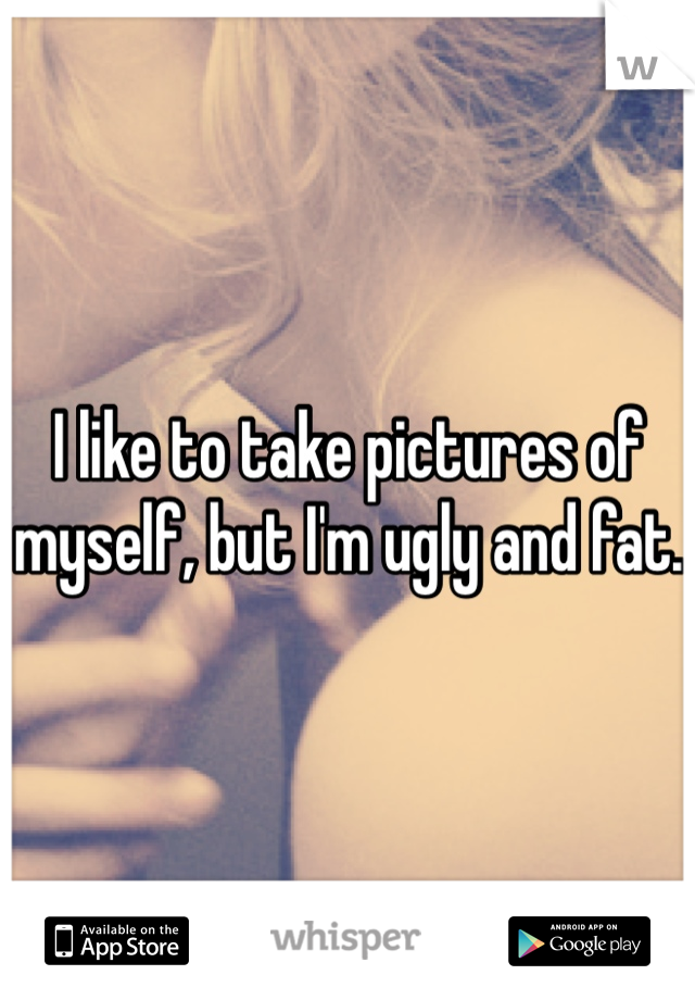 I like to take pictures of myself, but I'm ugly and fat. 