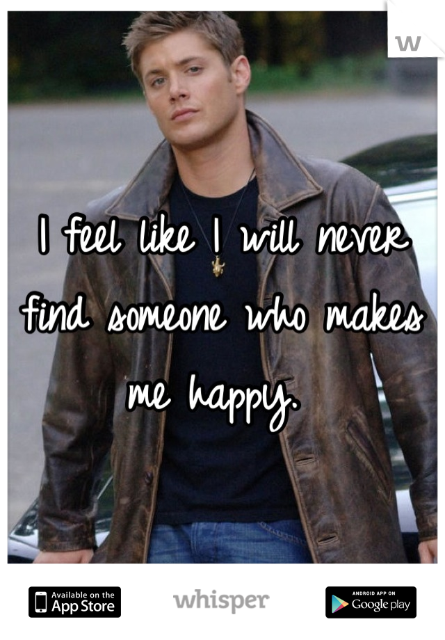 I feel like I will never find someone who makes me happy. 