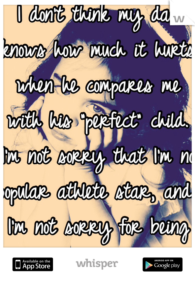 I don't think my dad knows how much it hurts when he compares me with his "perfect" child. I'm not sorry that I'm no popular athlete star, and I'm not sorry for being me. 