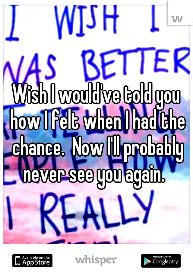 Wish I would've told you how I felt when I had the chance.  Now I'll probably never see you again.  