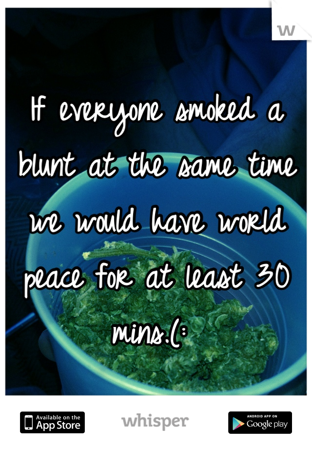 If everyone smoked a blunt at the same time we would have world peace for at least 30 mins.(: 