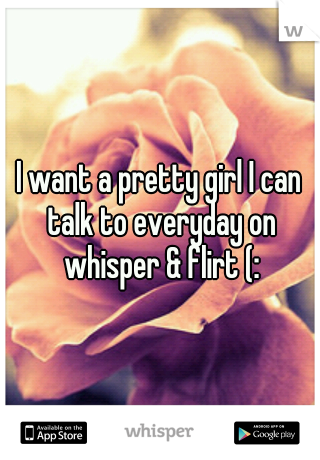 I want a pretty girl I can talk to everyday on whisper & flirt (: