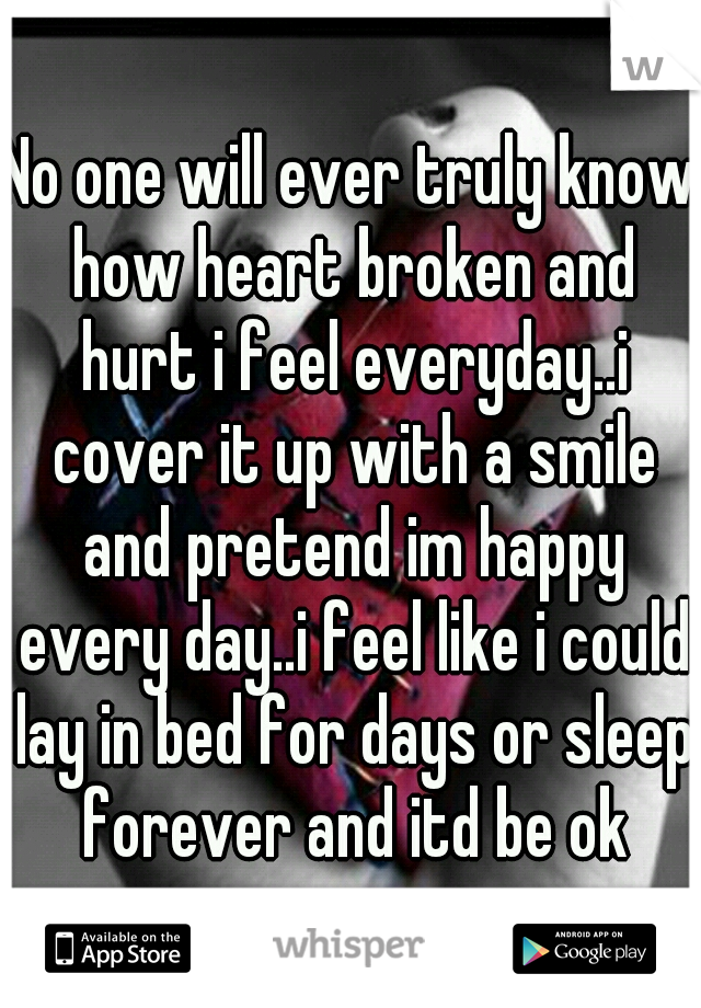 No one will ever truly know how heart broken and hurt i feel everyday..i cover it up with a smile and pretend im happy every day..i feel like i could lay in bed for days or sleep forever and itd be ok