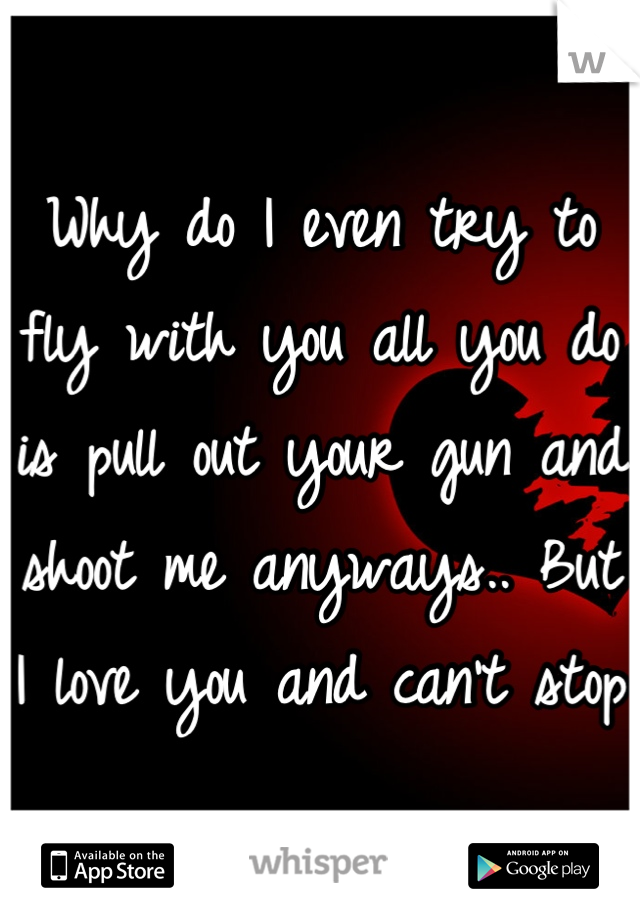 Why do I even try to fly with you all you do is pull out your gun and shoot me anyways.. But I love you and can't stop