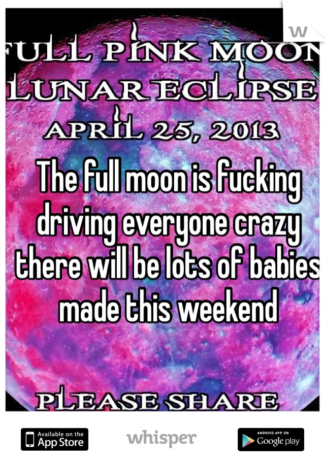 The full moon is fucking driving everyone crazy there will be lots of babies made this weekend