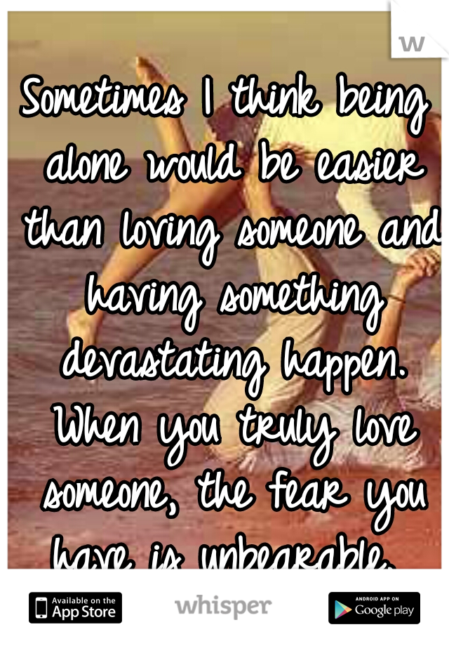 Sometimes I think being alone would be easier than loving someone and having something devastating happen. When you truly love someone, the fear you have is unbearable. 