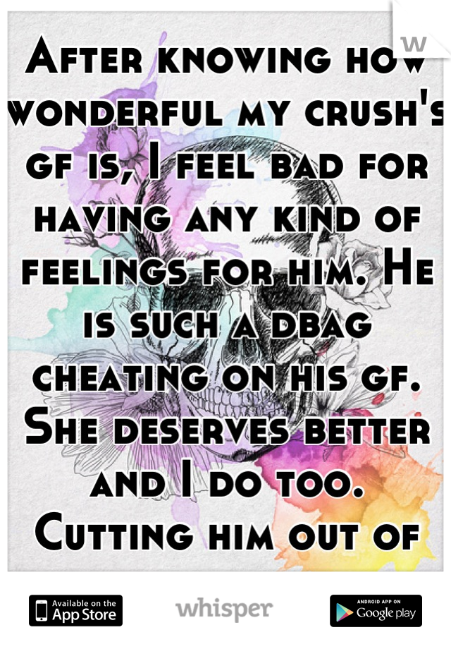 After knowing how wonderful my crush's gf is, I feel bad for having any kind of feelings for him. He is such a dbag cheating on his gf. She deserves better and I do too.
Cutting him out of my life