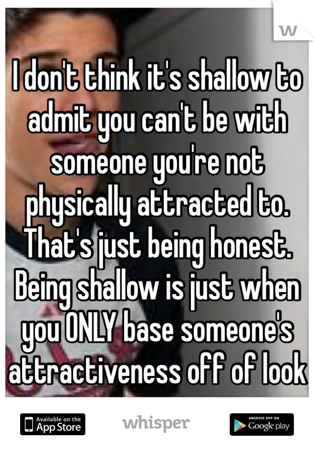 I don't think it's shallow to admit you can't be with someone you're not physically attracted to. That's just being honest. Being shallow is just when you ONLY base someone's attractiveness off of look