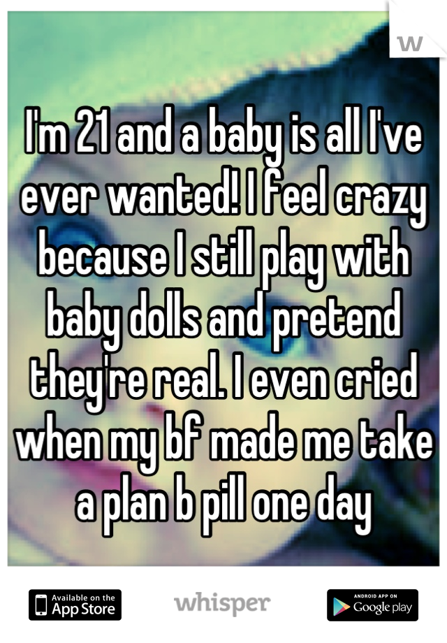 I'm 21 and a baby is all I've ever wanted! I feel crazy because I still play with baby dolls and pretend they're real. I even cried when my bf made me take a plan b pill one day