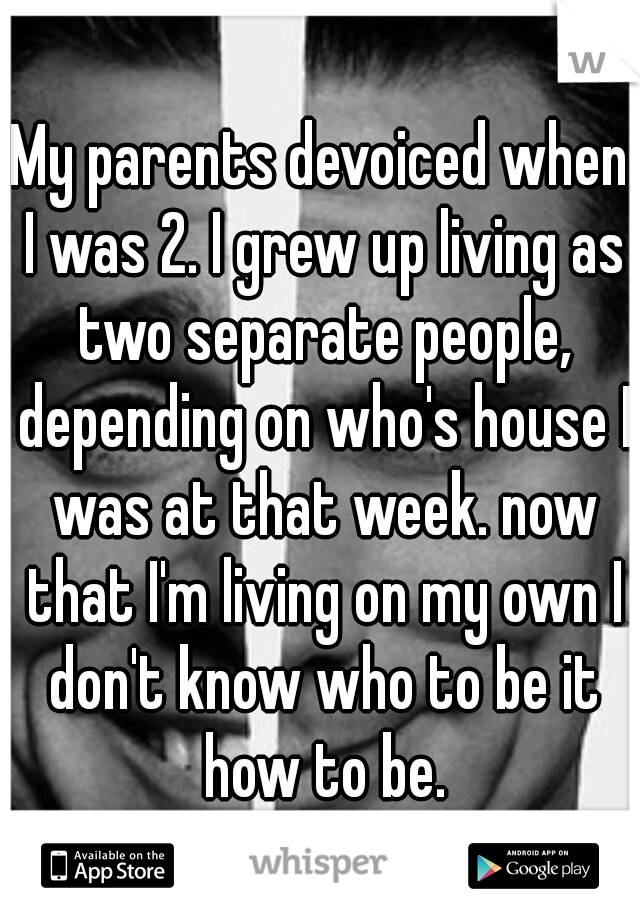 My parents devoiced when I was 2. I grew up living as two separate people, depending on who's house I was at that week. now that I'm living on my own I don't know who to be it how to be.