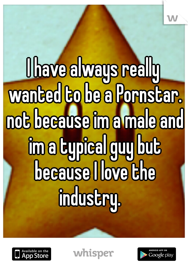 I have always really wanted to be a Pornstar. not because im a male and im a typical guy but because I love the industry. 
