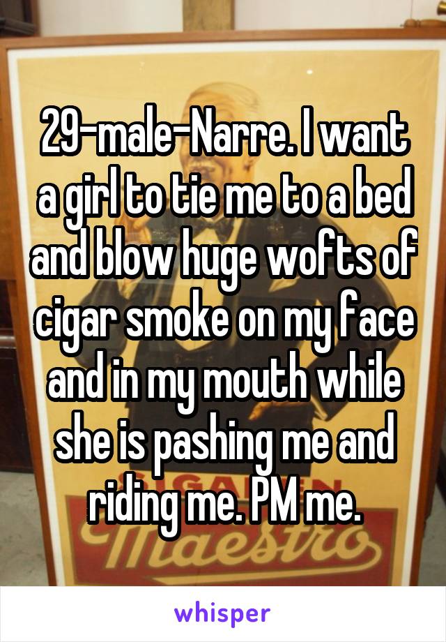 29-male-Narre. I want a girl to tie me to a bed and blow huge wofts of cigar smoke on my face and in my mouth while she is pashing me and riding me. PM me.