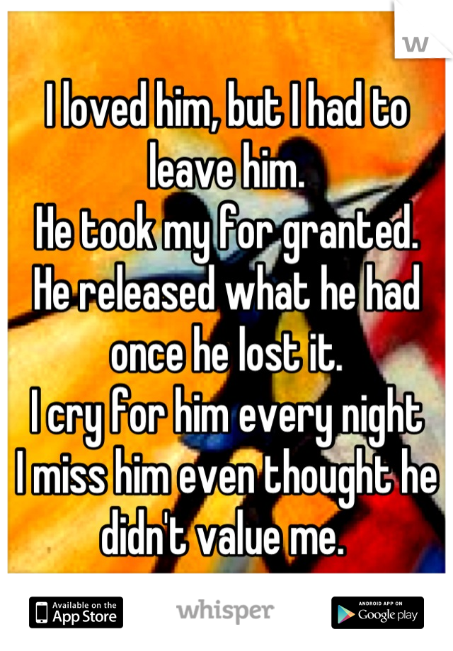 I loved him, but I had to leave him.
He took my for granted.
He released what he had once he lost it.
I cry for him every night
I miss him even thought he didn't value me. 