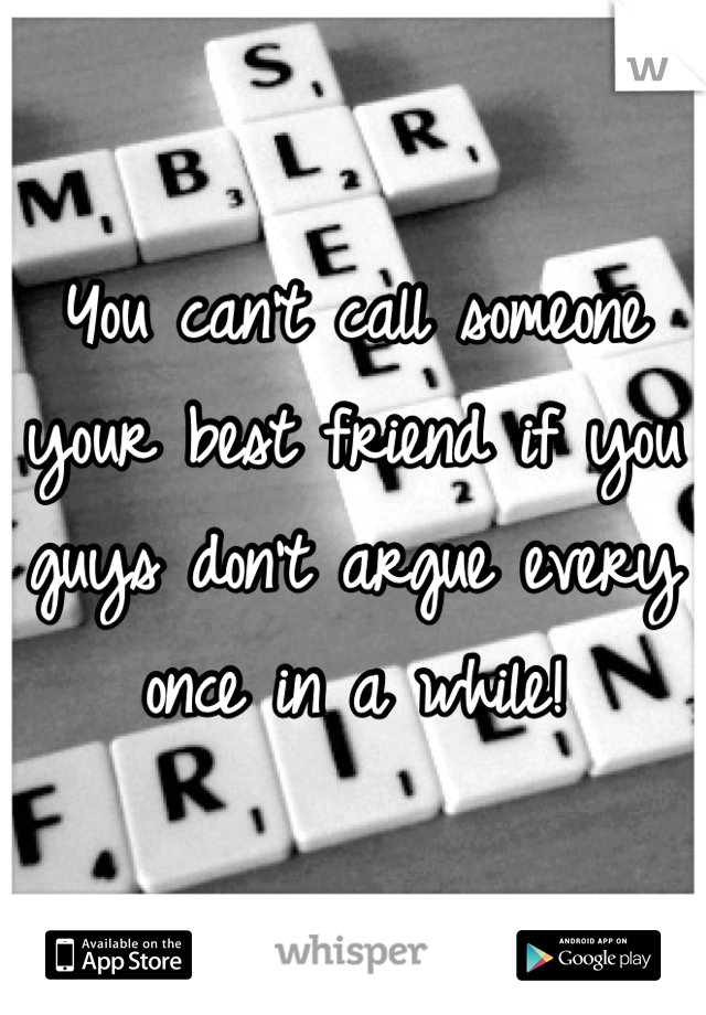 You can't call someone your best friend if you guys don't argue every once in a while!