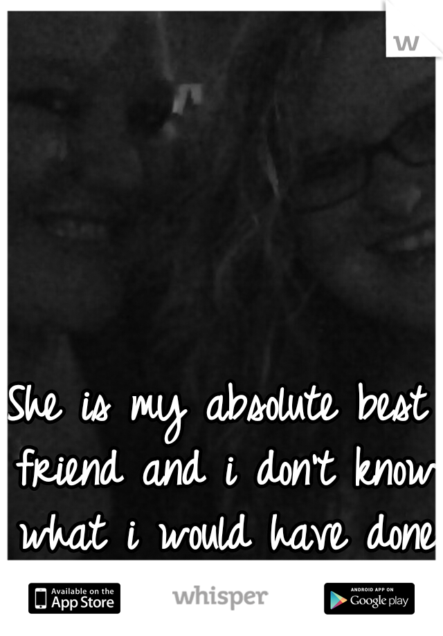 She is my absolute best friend and i don't know what i would have done if i never met her