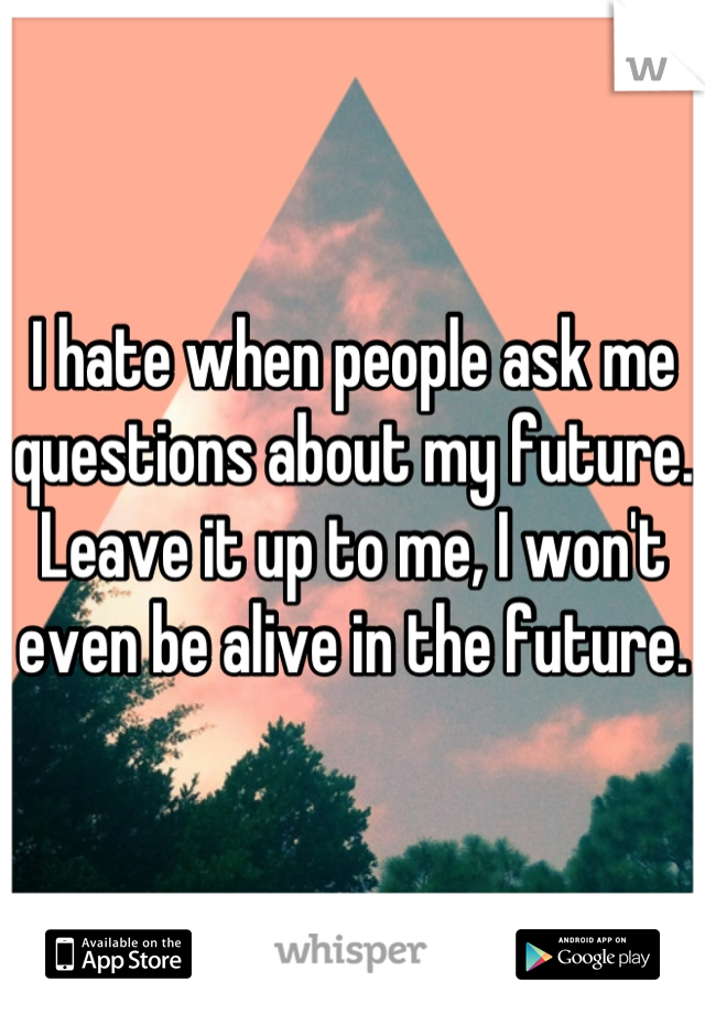 I hate when people ask me questions about my future. Leave it up to me, I won't even be alive in the future.