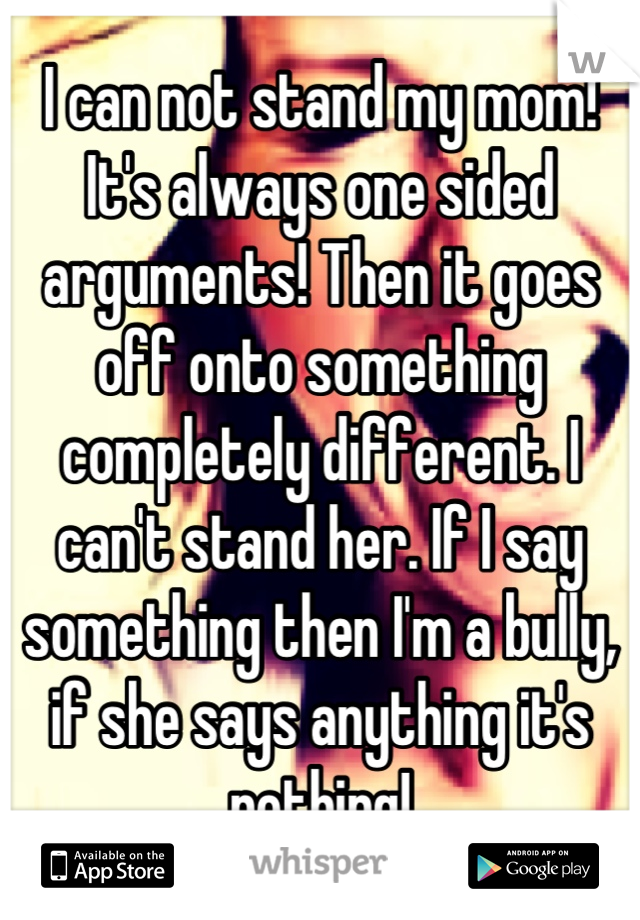 I can not stand my mom! It's always one sided arguments! Then it goes off onto something completely different. I can't stand her. If I say something then I'm a bully, if she says anything it's nothing!