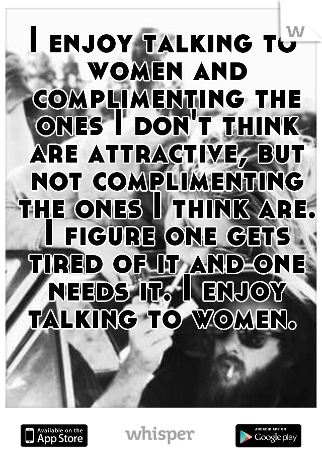 I enjoy talking to women and complimenting the ones I don't think are attractive, but not complimenting the ones I think are. I figure one gets tired of it and one needs it. I enjoy talking to women. 