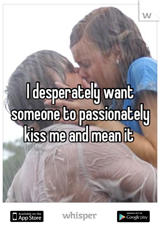 I desperately want someone to passionately kiss me and mean it 