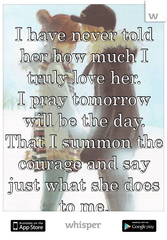 I have never told her how much I truly love her.
I pray tomorrow will be the day.  
That I summon the courage and say just what she does to me.