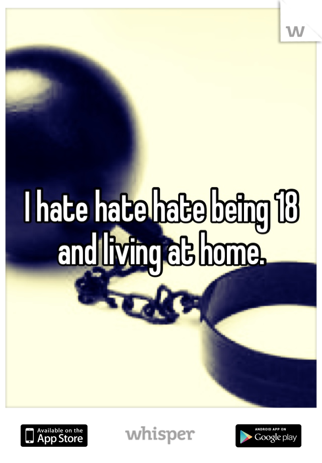 I hate hate hate being 18 and living at home.