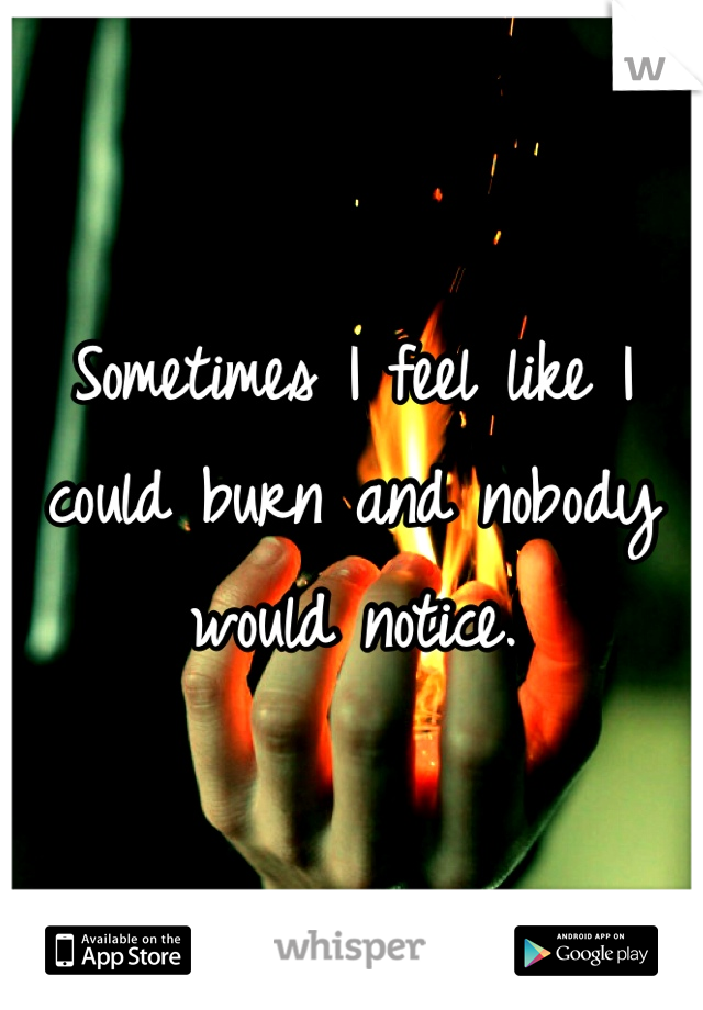 Sometimes I feel like I could burn and nobody would notice. 